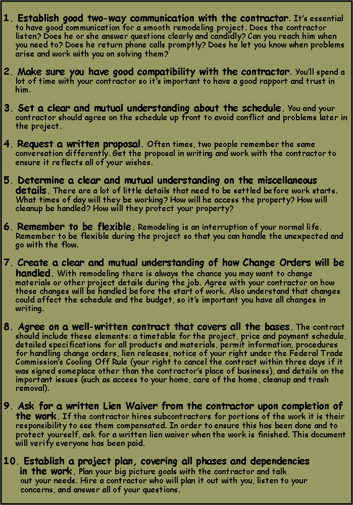 Text Box: 1. Establish good two-way communication with the contractor. Its essential to have good communication for a smooth remodeling project. Does the contractor listen? Does he or she answer questions clearly and candidly? Can you reach him when you need to? Does he return phone calls promptly? Does he let you know when problems arise and work with you on solving them? 2. Make sure you have good compatibility with the contractor. Youll spend a lot of time with your contractor so its important to have a good rapport and trust in him.  3. Set a clear and mutual understanding about the schedule. You and your contractor should agree on the schedule up front to avoid conflict and problems later in the project. 4. Request a written proposal. Often times, two people remember the same conversation differently. Get the proposal in writing and work with the contractor to ensure it reflects all of your wishes. 5. Determine a clear and mutual understanding on the miscellaneous details. There are a lot of little details that need to be settled before work starts. What times of day will they be working? How will he access the property? How will cleanup be handled? How will they protect your property?  6. Remember to be flexible. Remodeling is an interruption of your normal life. Remember to be flexible during the project so that you can handle the unexpected and go with the flow. 7. Create a clear and mutual understanding of how Change Orders will be handled. With remodeling there is always the chance you may want to change materials or other project details during the job. Agree with your contractor on how these changes will be handled before the start of work. Also understand that changes could affect the schedule and the budget, so its important you have all changes in writing. 8. Agree on a well-written contract that covers all the bases. The contract should include these elements: a timetable for the project, price and payment schedule, detailed specifications for all products and materials, permit information, procedures for handling change orders, lien releases, notice of your right under the Federal Trade Commissions Cooling Off Rule (your right to cancel the contract within three days if it was signed someplace other than the contractors place of business), and details on the important issues (such as access to your home, care of the home, cleanup and trash removal). 9. Ask for a written Lien Waiver from the contractor upon completion of the work. If the contractor hires subcontractors for portions of the work it is their responsibility to see them compensated. In order to ensure this has been done and to protect yourself, ask for a written lien waiver when the work is finished. This document will verify everyone has been paid.  10. Establish a project plan, covering all phases and dependencies    in the work. Plan your big picture goals with the contractor and talk       out your needs. Hire a contractor who will plan it out with you, listen to your       concerns, and answer all of your questions.
