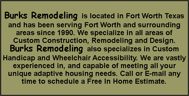 Text Box: Burks Remodeling is located in Fort Worth Texas and has been serving Fort Worth and surrounding areas since 1990. We specialize in all areas of Custom Construction, Remodeling and Design.Burks Remodeling also specializes in Custom Handicap and Wheelchair Accessibility. We are vastly experienced in, and capable of meeting all your unique adaptive housing needs. Call or E-mail any time to schedule a Free In Home Estimate. 